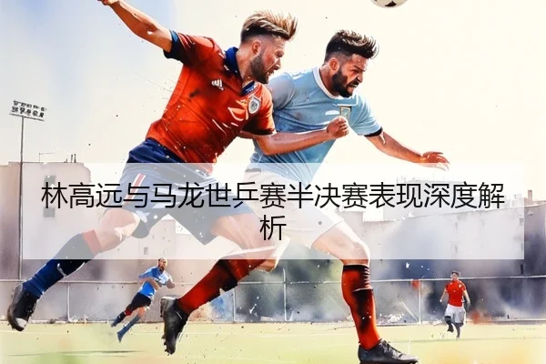林高远与马龙世乒赛半决赛表现深度解析